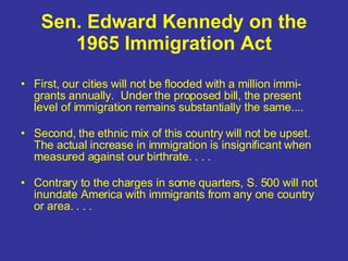 Sen. Edward Kennedy on the 1965 Immigration Act First, our cities will not be flooded with a million immi-grants annually.  Under the proposed bill, the present level of immigration remains substantially the same.... Second, the ethnic mix of this country will not be upset.  The actual increase in immigration is insignificant when measured against our birthrate. . . . Contrary to the charges in some quarters, S. 500 will not inundate America with immigrants from any one country or area. . . . 