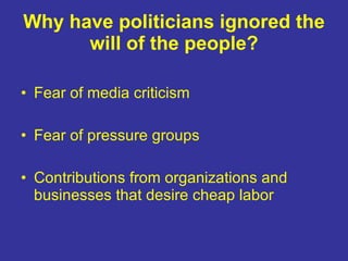 Why have politicians ignored the will of the people? Fear of media criticism Fear of pressure groups Contributions from organizations and businesses that desire cheap labor 