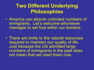Two Different Underlying Philosophies America can absorb unlimited numbers of immigrants.  Let’s welcome whomever manages to set foot within our borders.  There are limits to the natural resources required to maintain our quality of life.  Just because the US admitted large numbers of immigrants in the past does not mean that we need them now. 