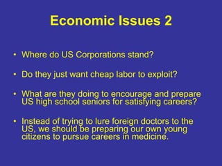 Economic Issues 2 Where do US Corporations stand? Do they just want cheap labor to exploit? What are they doing to encourage and prepare US high school seniors for satisfying careers? Instead of trying to lure foreign doctors to the US, we should be preparing our own young citizens to pursue careers in medicine. 