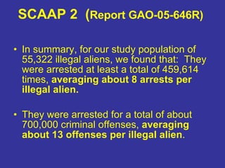 SCAAP 2  ( Report GAO-05-646R)   In summary, for our study population of 55,322 illegal aliens, we found that:  They were arrested at least a total of 459,614 times,  averaging about 8 arrests per illegal alien.   They were arrested for a total of about 700,000 criminal offenses,  averaging about 13 offenses per illegal alien .  