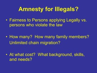 Amnesty for Illegals? Fairness to Persons applying Legally vs. persons who violate the law How many?  How many family members? Unlimited chain migration? At what cost?  What background, skills, and needs? 