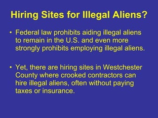 Hiring Sites for Illegal Aliens? Federal law prohibits aiding illegal aliens to remain in the U.S. and even more strongly prohibits employing illegal aliens. Yet, there are hiring sites in Westchester County where crooked contractors can hire illegal aliens, often without paying taxes or insurance. 