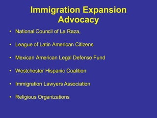 Immigration Expansion Advocacy National Council of La Raza,  League of Latin American Citizens  Mexican American Legal Defense Fund Westchester Hispanic Coalition Immigration Lawyers Association Religious Organizations 
