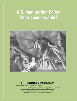 U.S. Immigration Policy: What should we do?
Teaching with the News Online Resource 1
www.choices.edu  ■ Watson Institute for International Studies, Brown University  ■ Choices for the 21st Century Education Program  ■ 
U.S. Immigration Policy
What should we do?
 