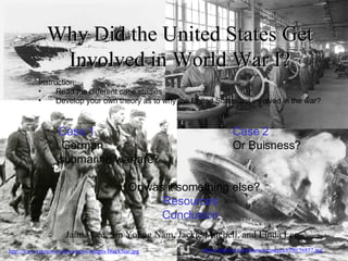 Why Did the United States Get Involved in World War I? Jaime Lee, Sin Young Nam, Jackie Mitchell, and Linda Lee Case 1 Case 2 German Or Buisness? submarine warfare? Or was it something else? Resources Conclusion ,[object Object],[object Object],[object Object]