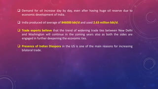  Demand for oil increase day by day, even after having huge oil reserve due to
economic development of India.
 India produced oil average of 846000 bbl/d and used 2.63 million bbl/d.
 Trade experts believe that the trend of widening trade ties between New Delhi
and Washington will continue in the coming years also as both the sides are
engaged in further deepening the economic ties.
 Presence of Indian Diaspora in the US is one of the main reasons for increasing
bilateral trade.
 