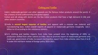 Clothing and Textiles
India’s readymade garment and other apparels are the famous Indian products around the world. It
has a history of time craftsmanship and global appeal.
Cotton and silk along with denim are the few Indian products that have a high demand in USA and
other western countries.
 India is second largest exporter of textiles and apparel with a massive raw material and
manufacturing base. India’s overall exports of apparel or readymade garments marginally $16.1
billion to US according to the commerce ministry.
 U.S. clothing and textiles imports from India have jumped since the beginning of 2005, as
production shifted from other nations to India. Also to promote export of readymade garments and
made-ups, government of India increased merchandise export from India scheme rates from 4 to 6
% under the mid-term review of foreign policy 2015-2021.
 