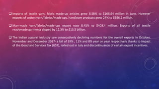  Imports of textile yarn, fabric made-up articles grew 8.58% to $168.64 million in June. However
exports of cotton yarn/fabrics/made ups, handloom products grew 24% to $586.2 million.
 Man-made yarn/fabrics/made-ups export rose 8.45% to $403.4 million. Exports of all textile
readymade garments dipped by 12.3% to $13.5 billion.
 The Indian apparel industry saw consecutively declining numbers for the overall exports in October,
November and December 2017- a fall of 39% , 11% and 8% year on year respectively thanks to impact
of the Good and Services Tax (GST), rolled out in July and discontinuance of certain export incentives.
 