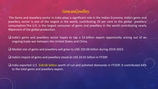 Gems and Jewellery
The Gems and Jewellery sector in India plays a significant role in the Indian Economy. India’s gems and
jewellery sector is one of the largest in the world, contributing 29 per cent to the global jewellery
consumption.The U.S. is the largest consumer of gems and jewellery in the world contributing nearly
40percent of the global production.
 India’s gems and jewellery sector hopes to tap a $1-billion export opportunity arising out of an
ongoing trade war between the United States and China.
 Market size of gems and jewellery will grow to US$ 103.06 billion during 2019-2023.
 India’s import of gems and jewellery stood at US$ 24.01 billion in FY20P.
 India exported U.S. $18.66 billion worth of cut and polished diamonds in FY2OP. It contributed 64%
to the total gems and jewellery export.
 