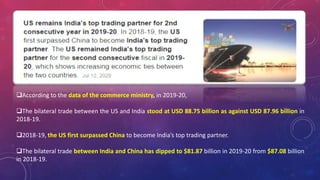 According to the data of the commerce ministry, in 2019-20,
The bilateral trade between the US and India stood at USD 88.75 billion as against USD 87.96 billion in
2018-19.
2018-19, the US first surpassed China to become India’s top trading partner.
The bilateral trade between India and China has dipped to $81.87 billion in 2019-20 from $87.08 billion
in 2018-19.
 