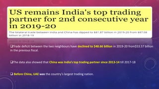 Trade deficit between the two neighbours have declined to $48.66 billion in 2019-20 from$53.57 billion
in the previous fiscal.
The data also showed that China was India’s top trading partner since 2013-14 till 2017-18
 Before China, UAE was the country’s largest trading nation.
 