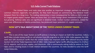 U.S.-India Current Trade Relations
The United States and India view one another as important strategic partners to advance
common interests regionally and globally. So they both focused on commencing the bilateral trade
between them for a long time. The trading relationship is more consequential for India as USA is one of
it’s largest goods export market. Now we know that, U.S.-India foreign direct investment (FDI) is small,
but growing. Defense sales also are significant in bilateral trade. Civilian nuclear commerce, stalled for
years over differences on liability protections, has produced major potential U.S. supply contracts.
NOW LET’S TALK ABOUT SOME OF THE TOPICS UNDER CURRENT TRADE:
1.Tariffs:
This is one of the major factors as tariff policies is having an impact on both the countries. India’s
tariff hikes include raising tariffs on cell phones from 0% originally to 15% to 20%. India opposes the 25%
steel and 10% aluminum tariffs that the United States has imposed under the national-security based
Section 232 of the Trade Expansion Act of 1962. India imposed higher tariffs affecting about $1.4 billion
of U.S. exports, such as nuts, apples, and chemicals. USA is continuously asking India to reduce its Tariff
rates and its creating issues in trade relation between the countries. So India decided to solve the tariff
issues bilaterally.
 