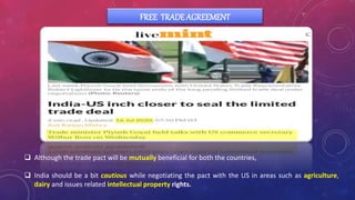 FREE TRADE AGREEMENT
 Although the trade pact will be mutually beneficial for both the countries,
 India should be a bit cautious while negotiating the pact with the US in areas such as agriculture,
dairy and issues related intellectual property rights.
 