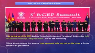 WHY THIS DEAL IS IMPORTANT FOR INDIA ?
 By backing out of the RCEP (Regional Comprehensive Economic Partnership) in November, India
shut the door on the large “integrated market” that the deal was offering.
 Now, without entering into separate trade agreement India may not be able to tap a sizeable
portion of the global market.
 