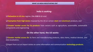 WHAT US-INDIA NEGOTIATING ON?
India is seeking-
 Relaxation in US visa regime, (like H1B & L1 visa)
 Exemption from high duties imposed by the US on certain steel and aluminum products, and
 Greater market access for its products from sectors such as agriculture, automobile, automobile
components and engineering.
On the other hand, the US wants-
 Greater market access for its farm and manufacturing products, dairy items, medical devices, and
data localization,
 Apart from cut on import duties on some information and communication technology products.
 