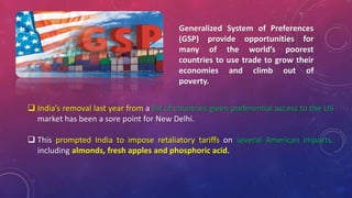 Generalized System of Preferences
(GSP) provide opportunities for
many of the world’s poorest
countries to use trade to grow their
economies and climb out of
poverty.
 India’s removal last year from a list of countries given preferential access to the US
market has been a sore point for New Delhi.
 This prompted India to impose retaliatory tariffs on several American imports,
including almonds, fresh apples and phosphoric acid.
 