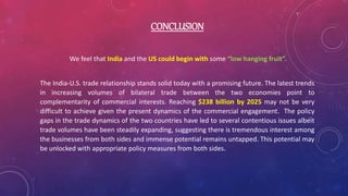 CONCLUSION
We feel that India and the US could begin with some “low hanging fruit”.
The India-U.S. trade relationship stands solid today with a promising future. The latest trends
in increasing volumes of bilateral trade between the two economies point to
complementarity of commercial interests. Reaching $238 billion by 2025 may not be very
difficult to achieve given the present dynamics of the commercial engagement. The policy
gaps in the trade dynamics of the two countries have led to several contentious issues albeit
trade volumes have been steadily expanding, suggesting there is tremendous interest among
the businesses from both sides and immense potential remains untapped. This potential may
be unlocked with appropriate policy measures from both sides.
 
