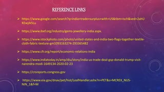 REFERENCE LINKS
 https://www.google.com/search?q=india+trade+surplus+with+US&tbm=isch&ved=2ahU
KEwjJk5Lu
 https://www.ibef.org/industry/gems-jewellery-india.aspx.
 https://www.istockphoto.com/photo/united-states-and-india-two-flags-together-textile-
cloth-fabric-texture-gm1093163274-293365482
 https://www.cfr.org/report/economic-relations-india
 https://www.indiatoday.in/amp/diu/story/india-us-trade-deal-gsp-donald-trump-visit-
narendra-modi-1649134-2020-02-23
 https://crsreports.congress.gov
 https://www.eia.gov/dnav/pet/hist/LeafHandler.ashx?n=PET&s=MCREX_NUS-
NIN_1&f=M
 