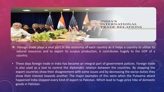  Foreign trade plays a vital part in the economy of each country as it helps a country to utilize its
natural resources and to export its surplus production, it contributes hugely to the GDP of a
country.
• These days foreign trade in India has become an integral part of government policies. Foreign trade
is also used as a tool to control the diplomatic relation between the countries. By stopping the
export countries show their disagreement with some issues and by decreasing the excise duties they
show their interest towards another. The major examples of this were when the Pulwama attack
happened India stopped every kind of export to Pakistan. Which lead to huge price hike of domestic
goods in Pakistan.
 