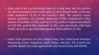 • India used to be a protectionist state for a long time, but the country
has become progressively more open to international trade. Currently,
trade represents 43.3% of the country's GDP. The country mainly
exports petroleum oils (14.6%), diamonds (7.9%), medicaments (4%),
articles of jewellery (3.8%), and rice (2.3%), while it imports petroleum
oils (22.6%), gold (6.3%), diamonds (5.2%), coal and similar solid fuels
(4.8%), petroleum gas and other gaseous hydrocarbons (3.7%).
• India's main partners are the United States, the United Arab Emirates,
Hong Kong, China, Singapore, Saudi Arabia, and Iraq. The country has
recently signed free trade agreements with South Korea and ASEAN.
 