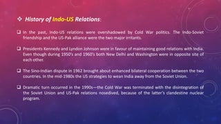 History of Indo-US Relations:
 In the past, Indo-US relations were overshadowed by Cold War politics. The Indo-Soviet
friendship and the US-Pak alliance were the two major irritants.
 Presidents Kennedy and Lyndon Johnson were in favour of maintaining good relations with India.
Even though during 1950’s and 1960’s both New Delhi and Washington were in opposite site of
each other.
 The Sino-Indian dispute in 1962 brought about enhanced bilateral cooperation between the two
countries. In the mid-1980s the US strategies to wean India away from the Soviet Union.
 Dramatic turn occurred in the 1990s—the Cold War was terminated with the disintegration of
the Soviet Union and US-Pak relations nosedived, because of the latter’s clandestine nuclear
program.
 