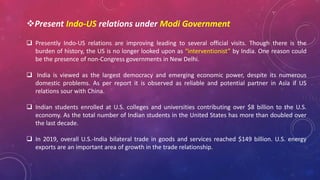 Present Indo-US relations under Modi Government
 Presently Indo-US relations are improving leading to several official visits. Though there is the
burden of history, the US is no longer looked upon as “interventionist” by India. One reason could
be the presence of non-Congress governments in New Delhi.
 India is viewed as the largest democracy and emerging economic power, despite its numerous
domestic problems. As per report it is observed as reliable and potential partner in Asia if US
relations sour with China.
 Indian students enrolled at U.S. colleges and universities contributing over $8 billion to the U.S.
economy. As the total number of Indian students in the United States has more than doubled over
the last decade.
 In 2019, overall U.S.-India bilateral trade in goods and services reached $149 billion. U.S. energy
exports are an important area of growth in the trade relationship.
 