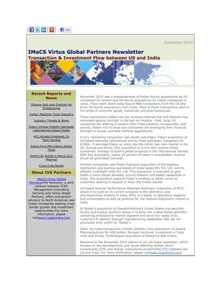 December 2010

IMaCS Virtus Global Partners Newsletter
Transaction & Investment Flow between US and India




  Recent Reports and
                                   November 2010 saw a preponderance of Indian-bound acquisitions by US
        News
                                   companies by volume and US-bound acquisitions by Indian companies in
 Obama Visit and Outlook for       value. There were seven India-bound M&A transactions from the US and
       Outsourcing                 three US-bound acquisitions from India. Most of these transactions were in
                                   the areas of consumer goods, industrials and pharmaceuticals.
Indian Machine Tools Industry
                                   These transactions reflect two key strategic themes that IVG Partners has
   Industry Trends & News          witnessed gaining strength in the last six months - First, large US
                                   companies are seeking to expand their India presence inorganically, and
Dabur,Zensar,Fidelity,Namaste      second, Indian mid to large-size companies are leveraging their financial
  Laboratories,Glaxo,Fedex         strength to access overseas markets aggressively.
   HCL,Alcatel,Intelenet,CA        A very interesting transaction last month was Dabur India's acquisition of
        Tech,VenSat                US-based Namasté Laboratories and its three subsidiary companies for
                                   $100m. It provided Dabur an entry into the ethnic hair care market in the
 Eaton,Ford,MicroSemi,Akbar        US, Europe and Africa. This acquisition is in line with several Indian
            Tools                  companies' strategy to build a global presence in the international market.
 Kiehl's,Dr Reddy's,Merck,Sun      With this acquisition, nearly 25 percent of Dabur's consolidated revenue
            Pharma                 would be generated overseas.

       Coca-Cola,Nestle            Another transaction was FedEx Express's acquisition of the logistics,
                                   distribution and express businesses of India-based AFL Pvt. Ltd. and its
  About IVG Partners               affiliate, Unifreight India Pvt. Ltd. This acquisition is expected to give
                                   FedEx a more robust domestic ground network and added capabilities in
      IMaCS Virtus Global          India. This acquisition supports Fedex's strategy to better serve its
 Partners(IVG Partners), a joint   customers seeking to expand or enter the Indian market
     venture between ICRA
    Management Consulting          US-based Avantor Performance Materials Holdings's acquisition of RFCL
   Services and Virtus Global      allows it to build on its current presence in the laboratory and
  Partners, offers transaction     pharmaceutical markets in India. RFCL is a leader in laboratory reagents
advisory to North American and     and consumables as well as products for the medical diagnostics market in
Indian companies seeking cross     India.
 border growth and investment      Dr Reddy's acquisition of GlaxoSmithKline's United States oral penicillin
     opportunities.For more        facility and product portfolio allows it to enter the United States penicillin-
       information, please         containing antibacterial market segment and serve the needs of its
   visitwww.ivgpartners.com        customers & patients through manufacturing capabilities that did not
                                   previously exist within Dr. Reddy's.

                                   Other US-India transactions include Cambrex Corp acquisition of Zenara
                                   Pharmaceuticals for $20 million, Norwest Ventures' investment in Tutor
                                   Vista and Zensar Technologies acquisition of Akibia for $66 million.

                                   Welcome to the November 2010 edition of our US-India newsletter, which
                                   focuses on key developments and issues affecting foreign direct
                                   investments (FDI) and foreign institutional investments (FII) between the
                                   US and India. For more information, please visitwww.ivgpartners.com
 
