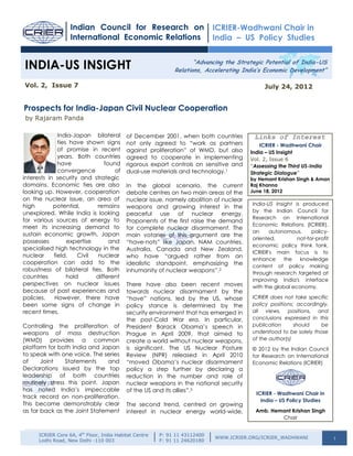 Indian Council for Research on                           ICRIER-Wadhwani Chair in
                   International Economic Relations                         India – US Policy Studies


 INDIA-US INSIGHT                                                   “Advancing the Strategic Potential of India-US
                                                             Relations, Accelerating India’s Economic Development”

 Vol. 2, Issue 7                                                                             July 24, 2012


Prospects for India-Japan Civil Nuclear Cooperation
- by Rajaram Panda

              India-Japan bilateral        of December 2001, when both countries         Links of Interest
              ties have shown signs        not only agreed to “work as partners             ICRIER - Wadhwani Chair
              of promise in recent         against proliferation” of WMD, but also      India – US Insight
              years. Both countries        agreed to cooperate in implementing          Vol. 2, Issue 6
              have             found       rigorous export controls on sensitive and    “Assessing the Third US-India
              convergence          of      dual-use materials and technology.1          Strategic Dialogue”
interests in security and strategic                                                     by Hemant Krishan Singh & Aman
domains. Economic ties are also            In the global scenario, the current          Raj Khanna
looking up. However, cooperation           debate centres on two main areas of the      June 18, 2012
on the nuclear issue, an area of           nuclear issue, namely abolition of nuclear
high        potential,      remains                                                     India-US Insight is produced
                                           weapons and growing interest in the
unexplored. While India is looking                                                      by the Indian Council for
                                           peaceful use of nuclear energy.
for various sources of energy to                                                        Research on International
                                           Proponents of the first raise the demand
                                                                                        Economic Relations (ICRIER),
meet its increasing demand to              for complete nuclear disarmament. The
                                                                                        an     autonomous,      policy-
sustain economic growth, Japan             main votaries of this argument are the
                                                                                        oriented,         not-for-profit
possesses         expertise      and       “have-nots” like Japan, NAM countries,
                                                                                        economic policy think tank.
specialised high technology in the         Australia, Canada and New Zealand,
                                                                                        ICRIER's main focus is to
nuclear     field.    Civil  nuclear       who have “argued rather from an
                                                                                        enhance      the   knowledge
cooperation can add to the                 idealistic standpoint, emphasizing the       content of policy making
robustness of bilateral ties. Both         inhumanity of nuclear weapons”.2             through research targeted at
countries         hold      different
                                                                                        improving India's interface
perspectives on nuclear issues             There have also been recent moves            with the global economy.
because of past experiences and            towards nuclear disarmament by the
policies.   However, there have            “have” nations, led by the US, whose         ICRIER does not take specific
been some signs of change in               policy stance is determined by the           policy positions; accordingly,
recent times.                              security environment that has emerged in     all views, positions, and
                                           the post-Cold War era. In particular,        conclusions expressed in this
Controlling the proliferation of           President Barack Obama’s speech in           publication      should    be
weapons of mass destruction                Prague in April 2009, that aimed to          understood to be solely those
(WMD) provides a common                    create a world without nuclear weapons,      of the author(s)
platform for both India and Japan          is significant. The US Nuclear Posture       © 2012 by the Indian Council
to speak with one voice. The series        Review (NPR) released in April 2010          for Research on International
of     Joint    Statements     and         “moved Obama’s nuclear disarmament           Economic Relations (ICRIER)
Declarations issued by the top             policy a step further by declaring a
leadership of both countries               reduction in the number and role of
routinely stress this point. Japan         nuclear weapons in the national security
has noted India’s impeccable               of the US and its allies”.3
                                                                                          ICRIER - Wadhwani Chair in
track record on non-proliferation.
                                                                                            India – US Policy Studies
This became demonstrably clear             The second trend, centred on growing
as far back as the Joint Statement         interest in nuclear energy world-wide,         Amb. Hemant Krishan Singh
                                                                                                  Chair


      ICRIER Core 6A, 4th Floor, India Habitat Centre   P: 91 11 43112400
                                                                            WWW.ICRIER.ORG/ICRIER_WADHWANI                 1
      Lodhi Road, New Delhi -110 003                    F: 91 11 24620180
 