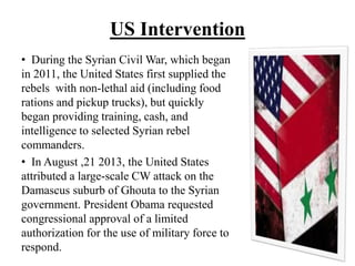 US Intervention
• During the Syrian Civil War, which began
in 2011, the United States first supplied the
rebels with non-lethal aid (including food
rations and pickup trucks), but quickly
began providing training, cash, and
intelligence to selected Syrian rebel
commanders.
• In August ,21 2013, the United States
attributed a large-scale CW attack on the
Damascus suburb of Ghouta to the Syrian
government. President Obama requested
congressional approval of a limited
authorization for the use of military force to
respond.
 