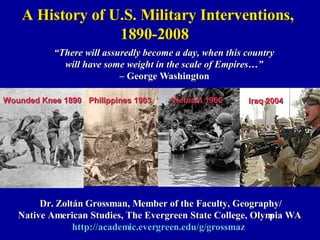 A History of U.S. Military Interventions, 1890-2008 Dr. Zoltán Grossman, Member of the Faculty, Geography/ Native American Studies, The Evergreen State College, Olympia WA http://academic.evergreen.edu/g/grossmaz   “ There will assuredly become a day, when this country will have some weight in the scale of Empires…” –  George Washington Wounded Knee 1890 Philippines 1903 Iraq 2004 Vietnam 1966 
