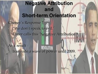 Cheney’s Response ?
- “We don’t speak to evil.”

- Elmer calls this ‘Negative Attribution’



As a result
- Iran rode a wave of power until 2009.
 