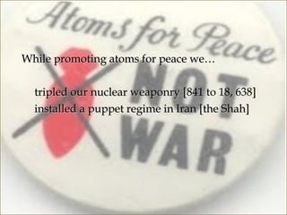 While promoting atoms for peace we…

-   tripled our nuclear weaponry [841 to 18, 638]
                                   [
-   installed a puppet regime in Iran [the Shah]
 