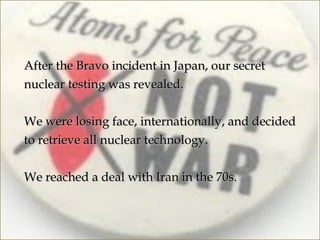After the Bravo incident in Japan, our secret
nuclear testing was revealed.

We were losing face, internationally, and decided
to retrieve all nuclear technology.

We reached a deal with Iran in the 70s.
 