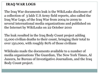 IRAQ WAR LOGS

The Iraq War documents leak is the WikiLeaks disclosure of
a collection of 3 lakh U.S Army field reports, also called the
Iraq War Logs, of the Iraq War from 2004 to 2009 to
several international media organizations and published on
the Internet by WikiLeaks on 22 October 2010

The leak resulted in the Iraq Body Count project adding
15,000 civilian deaths to their count, bringing their total to
over 150,000, with roughly 80% of those civilians

Wikileaks made the documents available to a number of
media organisations The Guardian, The New York Times, Al
Jazeera, he Bureau of Investigative Journalism, and the Iraq
Body Count project.
 