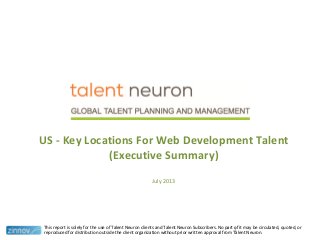 US - Key Locations For Web Development Talent
(Executive Summary)
July 2013
This report is solely for the use of Talent Neuron clients and Talent Neuron Subscribers. No part of it may be circulated, quoted, or
reproduced for distribution outside the client organization without prior written approval from Talent Neuron.
1
 