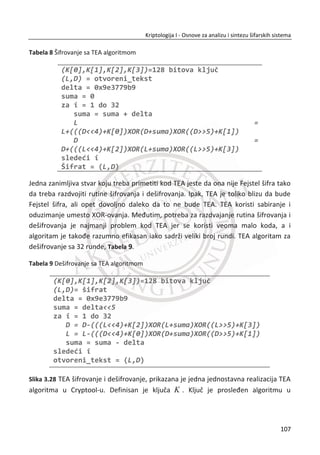 TakoĜe, broj bita radnog kljuēa koji može biti generisan iz jednog unutrašnjeg kljuēa
od 64 bita je praktiēno neograniēen, ali ono što je sigurno jeste da đe se u jednom
momentu ponoviti.
A5/1 algoritam je predstavnik velike klase šifara koje su bazirane na pomeraēkim
registrima i imlementirane u hardver. Ovi sistemi su nekada bili kraljevi simetriēnih
kriptografskih sistema, ali poslednjih godina su im blokovske šifre preuzele tu titulu.
Danas kad se sekvencijalne šifre koriste, koristi se RC4 algoritam o kome đemo
govoriti u sledeđem poglavlju.
Zašto se tako masovno prešlo sa sekvencijalnih šifara na blokovske šifre? U prošlosti
sekvencijalne šifre bazirane na pomeraēkim registrima, bile su potrebne da bi se
držao korak sa bitskim brzinama podataka u razliēitim komunikacionim kanalima.
Kada se sa zaštite tekstualnih podataka prešlo na zaštitu kompleksnijih podataka
(npr. kao što su audio fajlovi) problem zaštite podataka u realnom vremenu je postao
još izraženiji. U telekomunikacijama su sve više poēele da se koriste rešenja za prenos
podataka na visokim bitskim brzinama. U prošlosti, softver baziran na kriptografskim
algoritmima nije mogao da generiše bitove kljuēa dovoljno brzo za takve aplikacije.
Danas postoji samo nekoliko aplikacija za koje kriptografski baziran softver nije
odgovarajuđi. Kao dodatak, blokovske šifre je lako napraviti i one mogu da rade isto
što i sekvencijalne, ēak i mnogo više. Ovo su neki od glavnih razloga zašto su
blokovske šifre sada dominantne.
3.1.2. RC4
RC4 je sekvencijalna šifra koja se u svojoj osnovi razlikuje od A5/1. Algoritam RC4 je
napravljen za softversku implementaciju, dok je A5/1 dizajniran za hardver. RC4
generiše bajt radnog kljuēa u jednom taktu, dok A5/1 proizvodi u jednom taktu samo
jedan bit radnog kljuēa. Sa aspekta vremenskih performansi, generisanje bajta u
jednom taktu je mnogo bolje od generisanja jednog bita.
RC4 algoritam je veoma jednostavan zato što je njegova osnova tabela koja sadrži
permutaciju svih moguđih vrednosti od 0-255 bajtova. Suština je u sledeđem: svaki
put kada se generiše bajt radnog kljuēa, tabela se modifikuje na takav naēin da uvek
73
Kriptologija I - Osnove za analizu i sintezu šifarskih sistema______________________________________________________________________________________
 