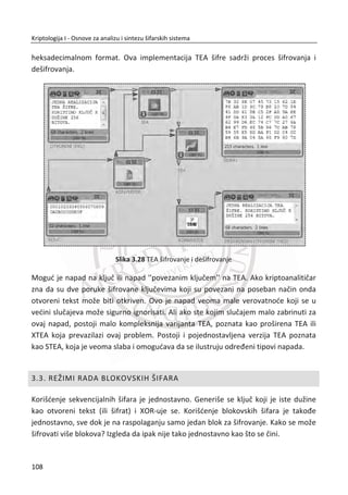 sadrži permutaciju od {0,1,...,255} . Zbog ovog stalnog menjanja ili samo-
modifikovanja, tabela i sama šifra za kriptoanalitiēara predstavlja pokretnu metu.
Kompletan dizajn RC4 algoritma radi nad bajtovima podataka. Prva faza algoritma
inicijalizuje tabelu koristeđi kljuē. Oznaēiđemo kljuē kao [ ]kljuþ i za 0,1,..., 1i N  ,
gde je svaki [ ]kljuþ i jedan bajt. Oznaēiđemo tabelu [ ]S i , gde je [ ]S i takoĜe bajt.
Pseudokod za inicijalizovanje permutacije S dat je u tabeli 1.
Jedna interesantna odlika RC4 algoritma jeste da kljuē može biti bilo koje dužine od 1
do 256 bajtova. Najēešđa dužina kljuēa je izmeĜu 5 i 40 bajta. Kljuē se koristi samo da
bi se inicijalizovala permutacija S . Možemo da zapazimo da se 256 bajt-ni niz K
dobija prosto ponavljajuđi kljuē dok se niz ne napuni.
Nakon faze inicijalizovanja, svaki bajt radnog kljuēa se generiše na osnovu
pesudokoda, Tabela 6. Izlaz koji smo oznaēili kao jedan bajt radnog kljuēa je bajt nad
kojim đe se primeniti XOR sa bajtom otvorenog teksta ako je faza šifrovanja ili XOR sa
bajtom šifrata ako je faza dešifrovanja.
Tabela 6 Faza šifrovanja
za i = 0 do 255
S[i] = i
K[i] = klju«[i mod N]
slede©i i
j = 0
zar i = 0 do 255
j = (j + S[i] + K[i]) mod 256
zamena_mesta(S[i],S[j])
slede©i i
i = j = 0
RC4 algoritam se može posmatrati kao samo-modifikujuđa tabela. Vrlo je sofisticirano
rešen, jednostavan i softverski efikasan. MeĜutim, postoje napadi koji su izvodljivi, ali
samo pod nekim uslovima. Ukoliko je algoritam implementiran na adekvatan naēin,
napad neđe biti lako izvodljiv, a to znaēi da je prvih 256 bajtova radnog kljuēa
odbaēeno.
74
Kriptologija I - Osnove za analizu i sintezu šifarskih sistema______________________________________________________________________________________
 