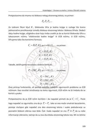 Za pravilno inicijalizovanje RC4 algoritma, neophodno je odbaciti prvih 256 bajtova
radnog kljuēa. U protivnom, napadaē bi mogao da rekonstruiše radni kljuē na osnovu
prvih 256 bajtova šifrata. Ovo može biti postignuto dodavanjem 256 koraka u fazu
inicijalizovanja gde svaki dodatni korak generiše i odbacuje bajt radnog kljuēa, prateđi
algoritam, Tabela 7. Za pravilno funkcionisanje algoritma, Alisa i Bob zajedno
implementiraju ove dodatne korake, da bi mogli koristiti RC4 šifru za sigurnu
komunikaciju.
Tabela 7. Faza inicijalizovanja
i = (i + 1) mod 256
j = (j + S[i]) mod 256
zamena_mesta(S[i], S[j])
t = (S[i] + S[j]) mod 256
radni_klju« = S[t]
RC4 se danas koristi u mnogim aplikacijama, ukljuēujuđi zaštitne protokole SSL i WEP.
Google danas koristi RC4 algoritam u TLS zaštitnom protokolu za obezbeĜivanje
sigurne komunikacije izmeĜu klijenta i servera u servisu za elektronsku poštu
(gmail.com). U današnje vreme, u pružanju ovakvih usluga je neophodno koristiti
kriptografsku zaštitu. Ne zaboravimo da je i RC4 šifra pseudo-One-time pad šifra i da
su njene visoke performanse stvorile konkurentsku prednost nad ostalim modernim
šiframa. Zbog ogromnog broja Internet korisnika i zahtevane brzine odziva, Google je
izabrao RC4 algoritam zbog svih svojih dobrih karakteristika.
MeĜutim, algoritam je veoma star i nije optimizovan za 32-bitnu arhitekturu
procesora. Možemo zakljuēiti na osnovu izgleda njegovog dizajna da je prilagoĜen
starim 8-bitnim procesorima. Kako je ugraĜen u velikom broju savremenih
raēunarskih protokola i aplikacija, još uvek ima znaēaj sa kriptografskog aspekta.
Sekvencijalne šifre su nekada bile primarne, ali su sada relativno retke u poreĜenju sa
blokovskim šiframa. Neki su otišli toliko daleko da su proglasili i njihovo išēeznuđe i
kao dokaz naveli su da u poslednjih par godina nije bilo napora da se razvije ni jedna
nova sekvencijalna šifra. Ipak, danas se javlja poveđan broj znaēajnih aplikacija za koje
su sekvencijalne šifre mnogo pogodnije nego blokovske. Primer za takve aplikacije su
bežiēni ureĜaji (bežiēne mreže), ureĜaji sa ograniēenom procesorskom snagom i
75
Kriptologija I - Osnove za analizu i sintezu šifarskih sistema______________________________________________________________________________________
 