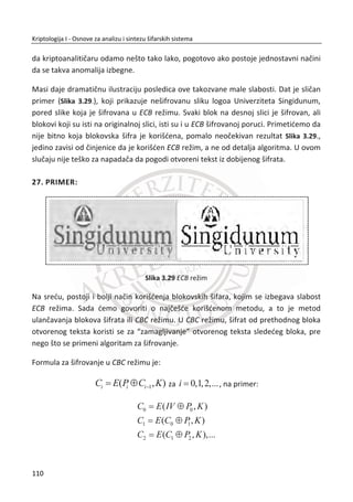 ureĜaji sa velikim protokom podataka (zaštita videa i govora). Nesumnjivo, priēe o
išēeznuđu blokovskih šifri su bile znaēajno preuveliēane.
Slika 3.9, prikazana je jedna jednostavna implementacija RC4 algoritma u Java
programskom jeziku. Korišđen je kriptografski paket klasa “javax.crypto.*” Kljuē ili
lozinka koju algoritam koristi za inicijalizovanje je niz karaktera “SINGIDUNUM”, a
otvoreni tekst ili poruka “UNIVERZITET_SINGIDUNUM”. Prikazane su obe faze, faza
šifrovanja i dešifrovanja.
Slika 3.9 Implementacija RC4 algoritma u Javi
76
Kriptologija I - Osnove za analizu i sintezu šifarskih sistema______________________________________________________________________________________
 