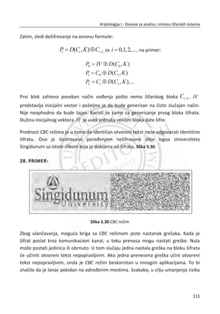 3.2. BLOKOVSKE ŠIFRE
Ponavljajuđa blokovska šifra deli otvoreni tekst na blokove fiksne veliēine i generiše
blokove šifrata fiksne veliēine. U mnogim sluēajevima, šifrat se dobija iz otvorenog
teksta ponavljanjem funkcije F za odreĜeni broj rundi. Funkcija F , koja zavisi od
izlaza prethodne runde i kljuēa K , je poznata kao funkcija runde ne zbog svog oblika,
nego zbog toga što je primenjena preko više rundi. Ulazni parametri za svaku rundu
su kljuē i izlaz iz prethodne runde.
Blokovske šifre kombinuju zajedno svojstvo difuzije, svojstvo konfuzije i
kompletnosti. Blok otvorenog teksta odrediđemo sa iP , a blok šifrata iC . Difuzija
podrazumeva da poznavanje para iP i iC ne sme da omoguđi da se na osnovu jC
odredi odgovarajuđe jP . Kod blokovskih šifara zahtevano je da male promene u
bloku otvorenog teksta (1 bit) treba da izazovu nepredvidive promene u datom bloku
šifrata. Svojstvo konfuzije podrazumeva da đe svi kljuēevi biti jednako verovatni u
sluēaju napada potpunom pretragom kljuēeva. Na kraju, celovitost podrazumeva da
đe svaki bit šifrata postati funkcija svakog bita kljuēa.
Ciljevi dizajna blokovskih šifri su sigurnost i efikasnost. Nije toliko teško razviti
razumno sigurnu blokovsku šifru ili efikasnu blokovsku šifru, ali dizajnirati nešto što je
i sigurno i efikasno, zahteva visok stepen kriptografskog umeđa. Blokovske šifre se
najēešđe realizuju softverski.
3.2.1. FEJSTEL ŠIFRA
Feistel šifra je nazvana po Nemaēkom kriptografu Horstu Fejstelu (Horst Feistel), koji
je bio pionir u razvoju dizajna blokovskih šifara, radio je u IBM-u. Ovo su bila inicijalna
istraživanja koja su kulminirala razvojem DES (Data Encryption Standard) algoritma
1970. godine. Fejstel šifra predstavlja dizajn blokovske šifre, a ne posebnu šifru.
Principi rada Fejstel šifre. Kod Fejistel šifre, otvoreni tekst se deli na levu i desnu
polovinu:
77
Kriptologija I - Osnove za analizu i sintezu šifarskih sistema______________________________________________________________________________________
 