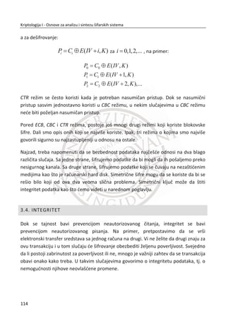 Svakako, potrebno je sada dešifrovati dobijeni blok šifrata. Lepota Fejstel šifre jeste
da mi možemo dešifrovati šifrat, bez obzira na pojedinaēnu funkciju runde iF . Da bi
to mogli uraditi, rešava se jednaēina:
1 1 1, ( , )i i i i i iL D D L F D K  †
za 1iD  i 1iL  , što nam dozvoljava da pokrenemo proces unazad. Za
{1,2,..., }i n , pravilo za dešifrovanje je:
1 1 1, ( , )i i i i i iD L L D F D K  † ,
gde je F funkcija runde, a iK je podkljuē. Krajnji rezultat je originalni otvoreni tekst:
( , )OT OTP L D .
Svaka funkcija runde F đe raditi u Fejstel šifri ako izlaz funkcije F obezbeĜuje
ispravan broj bitova. Posebno je dobro što ne postoji potreba da funkcija F bude
inverzna. MeĜutim, Fejstel šifra neđe biti kriptografski sigurna za neke funkcije F .
Primetiđemo da se sva pitanja vezana za sigurnost Fejstel šifre svode na pitanja o
funkciji runde F i rasporedu podkljuēa iK . Raspored kljuēa obiēno nije bitna stvar
tako da se najveđi fokus daje analizi funkcije F .
3.2.2. DES
Data Encryption Standard, poznat kao DES je razvijen u “mraēnom dobu
kompjuterske ere” 1970-ih godina. Dizajn je baziran na takozvanoj Lucifer šifri,
Fejstel šifri razvijenoj od strane tima u IBM-u. DES je iznenaĜujuđe jednostavna
blokovska šifra, ali priēa o tome kako je od Lucifer šifre nastao DES je sve, samo ne i
jednostavna.
Do sredine 1970-ih bilo je jasno ēak i birokratama u ameriēkoj vladi da postoji
legitimna komercijalna potreba za sigurnom kriptografijom. U to vreme,
80
Kriptologija I - Osnove za analizu i sintezu šifarskih sistema______________________________________________________________________________________
 