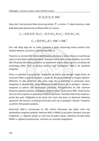 Razumljivo, sumnja se da je NSA imala ulogu u namernom slabljenju DES-a. MeĜutim,
naknadne kriptoanalize DES algoritma su otkrile napade koji zahtevaju neznatno
manje vremena od isprobavanja
55
2 kljuēeva. Kao rezultat, DES je verovatno jak sa
kljuēem od 56 bitova kao što bi bio i sa dužim Lucifer kljuēem.
Suptilne promene Lucifera ukljuēile su i kutije zamene ili S-kutije koje su objašnjene u
donjem delu teksta. Posebno su ove promene podsticale sumnju o ostavljenim
“zadnjim vratima”. MeĜutim, vremenom je postalo jasno da su promene S-kutija
ustvari ojaēala algoritam nudeđi zaštitu protiv kriptoanalitiēkih metoda koje nisu bile
poznate (barem ne izvan NSA i o tome se nije govorilo) sve do nekoliko godina
unazad. Nepobitna ēinjenica je da, ko god da je modifikovao Lucifer algoritam (a to je
NSA), znao je šta radi i znaēajno je ojaēao algoritam.
Cilj dizajnera je bio da uvede princip konfuzije, što znaēi da šifrat treba da zavisi od
otvorenog teksta i kljuēa na složen naēin i princip difuzije, što znaēi da svaki bit šifrata
treba da je funkcija svih bitova otvorenog teksta i svih bitova kljuēa. Pored ova dva
principa zahtevan je i lavinski efekat, a to bi znaēilo da male promene ulaza treba
da izazovu velike promene izlaza. Kod DES-a promena jednog bita kljuēa ili jednog
bita od ukupno 64 bita otvorenog teksta menja 50% bita bloka šifrata.
U nastavku đemo navesti osnovnu numerologiju ili specifikaciju DES algoritma.
DES je Fejstel šifra sa sledeđim funkcionalnim parametrima:
x Dužina bloka otvorenog teksta je 64 bita;
x Dužine kljuēa je 56 bitova sa ukupno
56
2 moguđih kljuēeva;
x Ima ukupno 16 rundi pre generisanja jednog bloka šifrata;
x Dužina podkljuēa koji se koristi u svakoj rundi je 48 bitova;
Svaka runda je jednostavna prema standardu o kreiranju blokovskih šifri.
Slika 3.11, potvrĜuje da je DES Fejstel šifra kao što je definisano u poglavlju Fejstel
šifra. Funkcija F runde je kompozicija proširene permutacije, zbira podkljuēa, S-
kutije i P-kutije, kao što je dato u navedenom poglavlju Fejstel šifre.
Pošto je DES Fejstel šifra, šifrovanje prati pravila prikazana u jednaēini:
82
Kriptologija I - Osnove za analizu i sintezu šifarskih sistema______________________________________________________________________________________
 