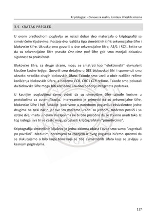 1 1( , ) ( ( ( )))i i i iF D K P kutija S kutija proširenje D K   †
Slika 3.11 Kompletna šema DES algoritma
Šifrovanje:
x Svaki blok se transformiše u 16 rundi zamena i permutacija;
x Permutacije unose difuziju u podatke, zamene konfuziju (Šenonovi principi);
x U svakoj rundi se koristi 48 bitova podkljuēa;
x Inicijalna i inverzna permutacija ne doprinose jaēini šifre.
Dešifrovanje:
x Proces je identiēan procesu šifrovanja, samo se izvršava sa podkljuēem u
obrnutom redosledu.
83
Kriptologija I - Osnove za analizu i sintezu šifarskih sistema______________________________________________________________________________________
 