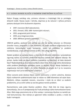 Slika 3.14 Jedna S-kutija DES-a
U sledeđem koraku je potrebno odrediti osam nS vrednosti za {1,2,...,8}n , na
osnovu pojedinaēne  @B i vrednosti za odgovarajuđu S-kutiju. Za svaki nS izdvaja se
prvi i poslednji bit. Izdvojeni bitovi konvertuju se u decimalnu vrednost koja
predstavlja indeks reda S-kutije. Unutrašnja ēetiri bita koja su preostala konvertuju se
takoĜe u decimalnu vrednost koja predstavlja indeks kolone. Sada kada imamo
vrednosti indeksa kolone i reda, uzimamo decimalnu vrednost iz prve S-kutije. Uzeta
vrednost se deli sa brojem 2, a dobijeni ostatak predstavlja novi  @B i blok dužine od
4 bita, gde zapravo konvertujemo decimalnu vrednost u binarnu.
23. PRIMER:
Slika 3.14, primer za rad prve S-kutije:
 @
1 0
1 110110
10 1 2 0 2 2;
r r
k k kk
B

  
3 2 1 0
1
1011 1 2 0 2 1 2 1 2 11;
[ ][ ] [2][11] 7;
0111
S kutija red kolona
R

  
  
  

86
Kriptologija I - Osnove za analizu i sintezu šifarskih sistema______________________________________________________________________________________
 