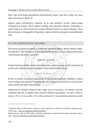 za softversku implementaciju buduđi da je originalni predlog predviĜao hardversku
implementaciju. To je oēigledno bila nada da đe DES ostati realizovan samo na
hardverskim platformama ili možda zbog verovanja da đe hardverska realizacija
omoguđiti da algoritam ostane u tajnosti. Permutacija P-kutije je jedini znaēajan deo
DES-a koji nam je ostao na strani otvorenog teksta, a kasnije i algoritam rasporeda
kljuēa koji se koristi za generisanje podkljuēa.
Slika 3.16 P-kutija
Slika 3.16. prikazan je jedan blok otvorenog teksta veliēine 64 bita i permutaciona
matrica iste veliēine. Ulazni bitovi otvorenog teksta se preureĜuju prema inicijalnoj
permutaciji. Zapravo, brojevi u permutacionoj matrici odreĜuju položaj ulaznih bita,
tako da svaki bit bude na svom mestu. Krajnji rezultat P-kutije je permutovani ulaz.
K-kutija (kutija za generisanje podkljuēa)
DES K-kutije donekle predstavljaju kompleksan proces, ali konaēni rezultat je
generisan podkljuē iK , dužine 48 bitova, na osnovu kljuēa 'K , dužine 56 bitova. Za
svaku rundu i od ukupno 16 rundi, bira se novi iK za svako {1,...,16}i . Detaljno
đemo objasniti šemu generisanja podkljuēeva jer su detalji najbitniji za sigurnost
blokovskih algoritama. Uglavnom su uspešni napadi na blokovske šifre bili plod
grešaka u algoritmima za generisanje podkljuēeva.
88
Kriptologija I - Osnove za analizu i sintezu šifarskih sistema______________________________________________________________________________________
 