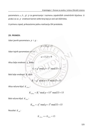 Slika 3.20, prikazana je jedna jednostavna realizacija DES algoritma u Cryptool-u za
šifrovanja otvorenog teksta.
Slika 3.20 Primer sa DES algoritmom u Cryptool-u
Sigurnost DES algoritma
Nekoliko reēi o sigurnosti DES-a koje mogu biti korisne. Prvo, matematiēari su veoma
dobri u rešavanju linearnih jednaēina, a jedini deo kod DES-a koji nije linearan su S-
kutije. Zbog matematiēkih zakonitosti, linearne šifre su inherentno slabe pa su S-
kutije presudne za sigurnost DES-a. Zapravo, proširena permutacija ima važnu
bezbednosnu ulogu, a u nešto manjoj meri i raspored kljuēeva.
Uprkos zabrinutosti u vezi dizajna DES-a, posebno uloge NSA-a u celom procesu DES
je oēigledno izdržao test vremena. Trideset godina intenzivne kriptoanalize nije
otkrilo nikakve propuste tipa “back door”. Danas, DES je ranjiv samo zbog male
dužine kljuēa, a ne zato što postoji neki ozbiljniji skrađeni napad. Iako su razvijeni neki
napadi koji teorijski zahtevaju neznatno manje posla u odnosu na potpunu pretragu
kljuēeva, svi dosad napravljeni programi za razbijanje DES-a jednostavno isprobavaju
91
Kriptologija I - Osnove za analizu i sintezu šifarskih sistema______________________________________________________________________________________
 