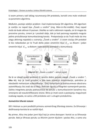 sve kombinacije kljuēeva dok ne naiĜu na onu pravu, odnosno, primenjuju potpunu
pretragu kljuēeva.
Napad potpune pretrage kljuēeva podrazumevao bi da napadaē mora da isproba
56
2
kljuēeva, ali danas je napad potpunom pretragom kljuēeva izvodljiv. Godine 1993.
Majkl Viner (Michael Wiener) je pokazao da je moguđe napraviti hardver kojim se
može razbiti DES napadom tipa poznati otvoreni tekst:
x za 35 sati sa budžetom od 100.000 dolara;
x za 3.5 sata sa budžetom od 1 milion dolara;
x za 21 minut sa budžetom od 10 miliona dolara;
2006. je napravljena nova mašina COPACABANA od strane tima sa Univerziteta
Bohumu i Kil u Nemaēkoj. Za razliku od drugih mašina ova mašina je komercijalno
dostupna. U 2008. godini razvijena je nova verzija, COPACABANA RIVYERA koja je
smanjila vreme potrebno za razbijanje DES-a na manje od jednog dana. Ona koristi
128 Spartan-3 5000 FPGA ēipove. Trenutno SciEngines kompanija u Nemaēkoj
RIVYERA drži rekord u razbijanju DES-a metodom potpune pretrage kljuēeva. Jedan
od zanimljivijih aspekata projekta COPACABANA je koliēina potrebnog novca za
izgradnju takvog hardvera. Jedna mašina može se napraviti za 10.000 dolara.
Slika 3.21 COPACABANA RIVYERA 2008
Neke institucije su tada verovatno veđ posedovale takav hardver. Neizbežan zakljuēak
jeste da su DES dizajneri znali šta rade.
Istorijski znaēaj DES-a je veliki. DES se može posmatrati kao pokretaē za razvoj
savremene kriptografije sa simetriēnim kljuēevima, tako da postoji doza ironije
buduđi da je NSA, doduše nevoljno, doprinela njegovom stvaranju. U nastavku,
objasniđemo trostruki DES koji je korišđen za efikasno proširenje dužine kljuēa kod
DES-a. Zatim đe uslediti kratak pregled još nekoliko blokovskih šifara. Na kraju đe se
92
Kriptologija I - Osnove za analizu i sintezu šifarskih sistema______________________________________________________________________________________
 