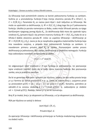 3.2.3. TROSTRUKI DES
Pre nego što nastavimo da govorimo o drugim šiframa, neophodno je da se prikaže
popularna varijanta DES-a poznata kao trostruki DES ili 3DES. Ali pre toga, potrebno
nam je oznaēavanje. Neka P bude blok otvorenog teksta, K je kljuē, C je
odgovarajuđi blok šifrata. Za DES, C i P su po 64 bita, dok je C 56 bitova, ali naša
notacija je uopštena. Obeležavanje koje đemo prihvatiti za šifrovanje otvorenog
teksta P sa kljuēem K je:
( , )C E P K ,
a odgovarajuđe obeležavanje dešifrovanja:
( , )P D C K .
Primetiđemo da su za isti kljuē, šifrovanje i dešifrovanje inverzne operacije, odnosno:
( ( , ), )
( ( , ), )
P D E P K K
C E D C K K
MeĜutim, uopšteno je da je:
1 2
1 2
( ( , ), )
( ( , ), )
P D E P K K
C E D C K K
z
z
kada je:
1 2K Kz
U jednom trenutku, DES je bio sveprisutan, ali njegova dužina kljuēa je danas
nedovoljna. Medjutim, postoji naēin da se DES koristi sa veđom dužinom kljuēa.
Intuitivno, u prvom koraku se pretpostavlja da bi dvostruki DES bio dovoljan, pa sledi:
1 2( ( , ), )C E E P K K .
94
Kriptologija I - Osnove za analizu i sintezu šifarskih sistema______________________________________________________________________________________
 