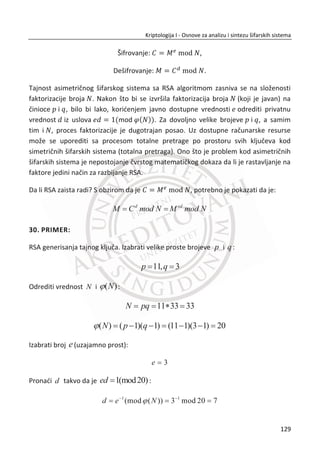 Ovo bi nudilo pogodnosti kljuēa od 112 bitova (dva DES kljuēa po 56 bitova), ali jedina
mana bi bila gubitak efikasnosti zbog dve DES operacije.
MeĜutim, postoji napad tipa „eng. meet-in-the- middle” na dvostruki DES koji ga ēini
manje-više sliēnim sa obiēnim DES-om. Iako je ovaj napad nepraktiēan, veoma je blizu
da bismo se opustili. Ovo je napad izabranog otvorenog teksta gde se pretpostavlja
da napadaē uvek bira odreĜeni otvoreni tekst P i dobija odgovarajuđi šifrat C .
Pretpostavimo da đe Trudi da izabere odreĜenu otvorenu poruku P i dobije
odgovarajuđi šifrat C , što je za dupli DES:
1 2( ( , ), )C E E P K K .
Trudi ima cilj da pronaĜe kljuē kljuē 1K i 2K . Ona prvo preraēunava tabelu veliēine
56
2 koja sadrži parove ( , )E P K i K za sve moguđe vrednosti kljuēa K . Trudi
sortira ovu tabelu na vrednosti ( , )E P K . Sada na osnovu ove tabele i šifarskog
teksta C , Trudi dešifruje C sa kljuēem
~
K dok ne naĜemo vrednosti
~
( , )X D C K
koji je u tabeli. Onda zbog naēina na koji je napravljena tabela, imamo da je
( , )X E P K za neke K , a Trudi sada ima:
~
( , ) ( , )D C K E P K
gde su K

i K poznati. Da je trudi pronašla 112-bitni kljuē možemo videti
šifrovanjem obe strane sa K

, što daje:
~
( ( , ), )C E E P K K .
Tada u datoj jednaēini imamo, imamo:
1K K i
~
2K K .
95
Kriptologija I - Osnove za analizu i sintezu šifarskih sistema______________________________________________________________________________________
 